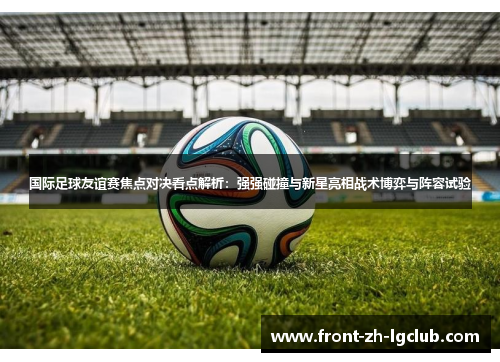 国际足球友谊赛焦点对决看点解析:强强碰撞与新星亮相战术博弈与阵容试验 国际足球友谊赛焦点对决看点解析:强强碰撞与新星亮相战术博弈与阵容试验