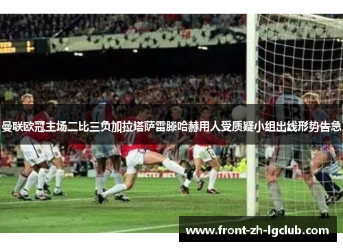 曼联欧冠主场二比三负加拉塔萨雷滕哈赫用人受质疑小组出线形势告急 曼联欧冠主场二比三负加拉塔萨雷滕哈赫用人受质疑小组出线形势告急