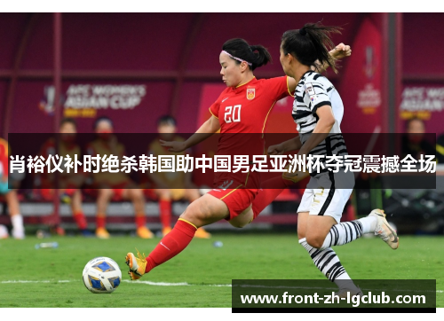 肖裕仪补时绝杀韩国助中国男足亚洲杯夺冠震撼全场